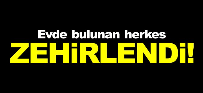 EVDE BULUNAN HERKES ZEHİRLENDİ