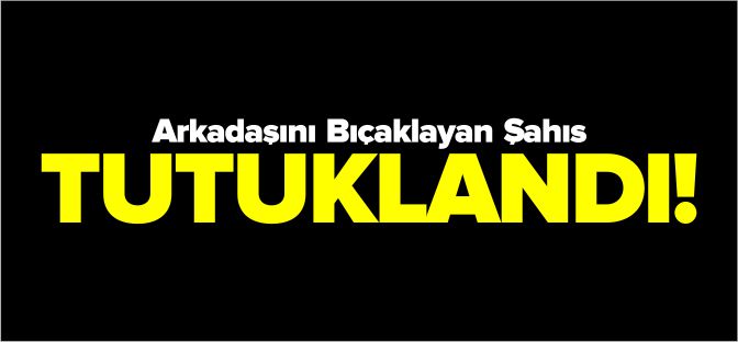 ARKADAŞINI BIÇAKLAYAN ŞAHIS TUTUKLANDI