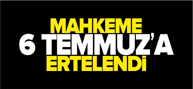 MAHKEME 6 TEMMUZ’A ERTELENDİ