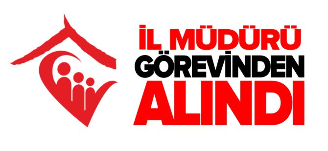 İL MÜDÜRÜ GÖREVİNDEN ALINDI