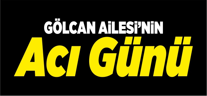 GÖLCAN AİLESİ'NİN ACI GÜNÜ