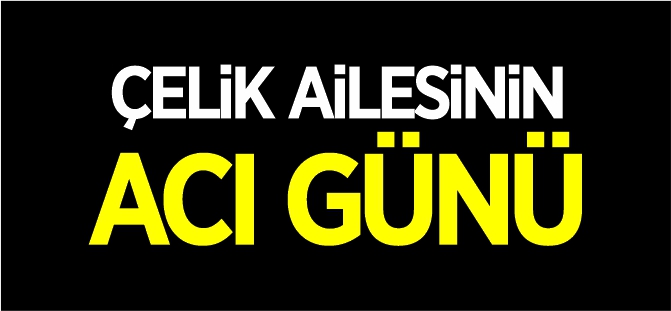 ÇELİK AİLESİNİN ACI GÜNÜ