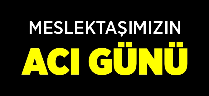 MESLEKTAŞIMIZIN ACI GÜNÜ