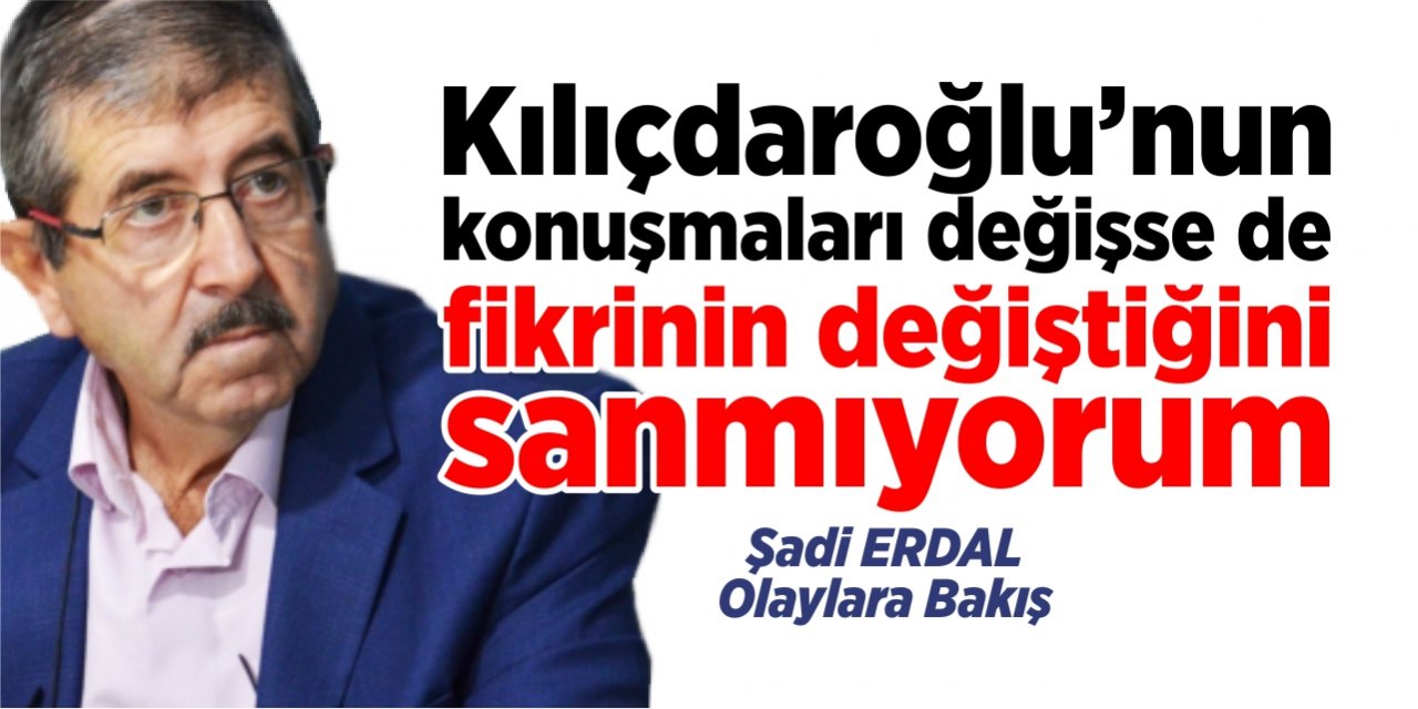 Kılıçdaroğlu’nun konuşmaları değişse de fikrinin değiştiğini sanmıyorum