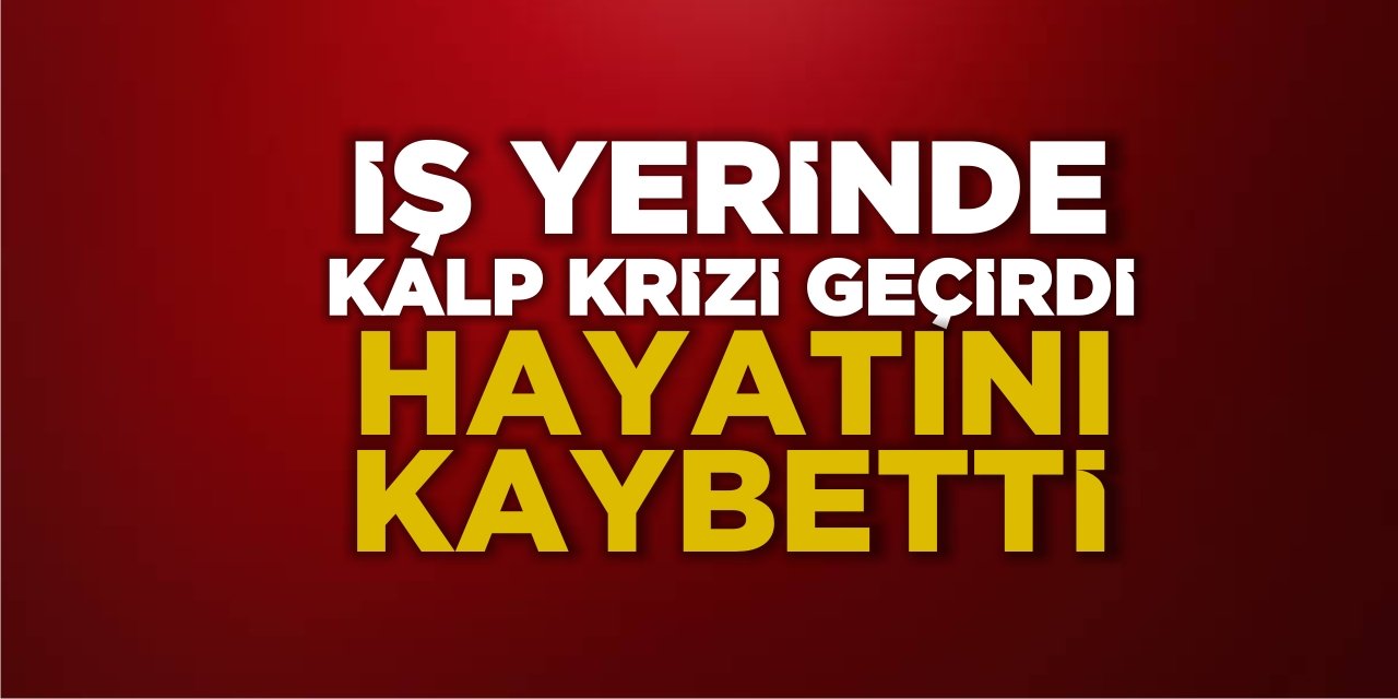 İş yerinde kalp krizi geçirdi  Hayatını kaybetti