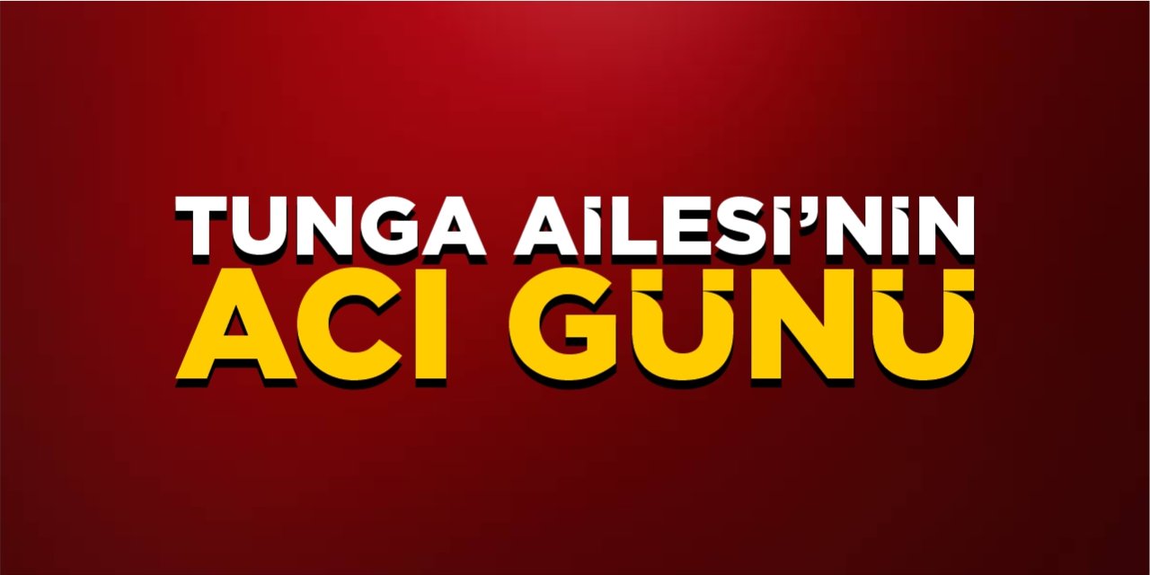 Tunga Ailesi’nin acı günü