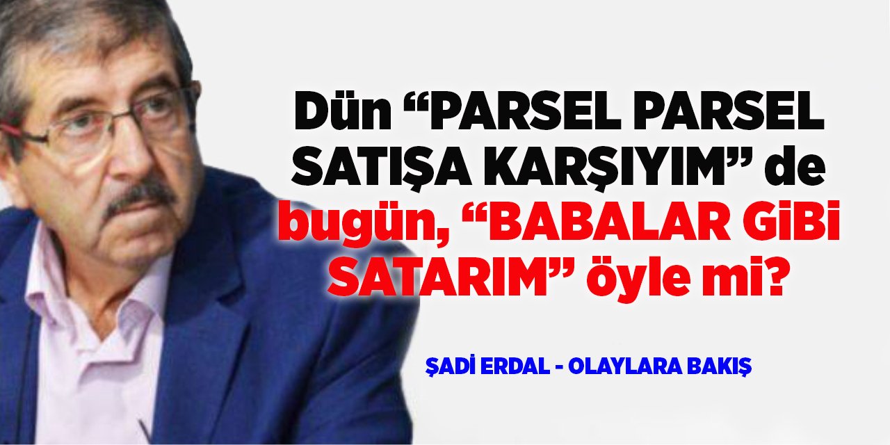 Dün “PARSEL PARSEL SATIŞA KARŞIYIM” de bugün, “BABALAR GİBİ SATARIM” öyle mi?